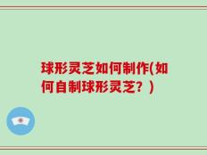 球形灵芝如何制作(如何自制球形灵芝？)