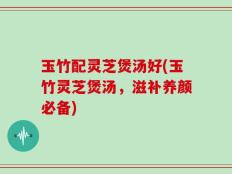 玉竹配灵芝煲汤好(玉竹灵芝煲汤，滋补养颜必备)