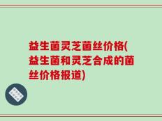 益生菌灵芝菌丝价格(益生菌和灵芝合成的菌丝价格报道)