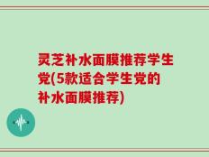 灵芝补水面膜推荐学生党(5款适合学生党的补水面膜推荐)