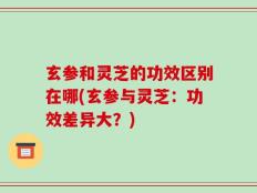 玄参和灵芝的功效区别在哪(玄参与灵芝：功效差异大？)
