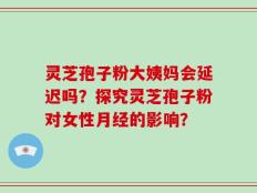 灵芝孢子粉大姨妈会延迟吗？探究灵芝孢子粉对女性月经的影响？