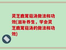 灵芝鹿茸菇汤做法和功效(滋补养生，学会灵芝鹿茸菇汤的做法和功效)