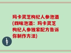 玛卡灵芝枸杞人参泡酒(四味泡酒：玛卡灵芝枸杞人参独家配方告诉你制作方法)