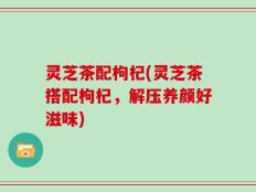 灵芝茶配枸杞(灵芝茶搭配枸杞，解压养颜好滋味)