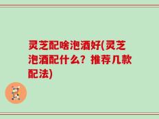 灵芝配啥泡酒好(灵芝泡酒配什么？推荐几款配法)