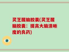 灵芝醒脑胶囊(灵芝醒脑胶囊：提高大脑清晰度的良药)