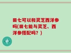 田七可以和灵芝西洋参吗(田七能与灵芝、西洋参搭配吗？)