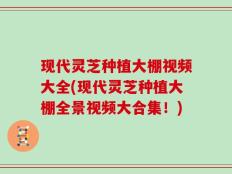 现代灵芝种植大棚视频大全(现代灵芝种植大棚全景视频大合集！)