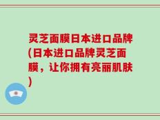 灵芝面膜日本进口品牌(日本进口品牌灵芝面膜，让你拥有亮丽肌肤)