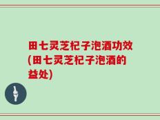 田七灵芝杞子泡酒功效(田七灵芝杞子泡酒的益处)
