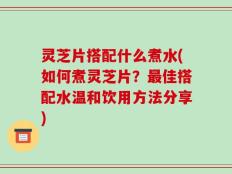 灵芝片搭配什么煮水(如何煮灵芝片？最佳搭配水温和饮用方法分享)