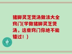 猪脚灵芝煲汤做法大全窍门(学做猪脚灵芝煲汤，这些窍门你绝不能错过！)