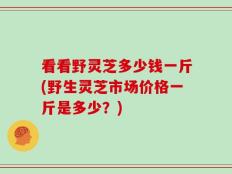 看看野灵芝多少钱一斤(野生灵芝市场价格一斤是多少？)