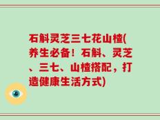 石斛灵芝三七花山楂(养生必备！石斛、灵芝、三七、山楂搭配，打造健康生活方式)