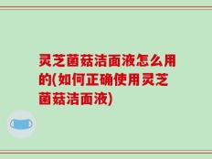灵芝菌菇洁面液怎么用的(如何正确使用灵芝菌菇洁面液)