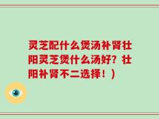 灵芝配什么煲汤补肾壮阳灵芝煲什么汤好？壮阳补肾不二选择！)