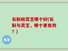 石斛和灵芝哪个好(石斛与灵芝，哪个更有效？)