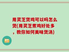 用灵芝煲鸡可以吗怎么煲(用灵芝煮鸡好处多，教你如何美味煲汤)