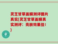 灵芝甘草面膜测评图片真实(灵芝甘草面膜真实测评：亮肤效果佳！)