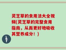 灵芝草的食用法大全视频(灵芝草的完整食用指南，从而更好地吸收其营养成分！)