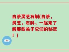 白茶灵芝石斛(白茶，灵芝，石斛，一起来了解那些关于它们的秘密！)