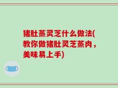 猪肚蒸灵芝什么做法(教你做猪肚灵芝蒸肉，美味易上手)