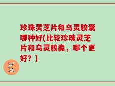 珍珠灵芝片和乌灵胶囊哪种好(比较珍珠灵芝片和乌灵胶囊，哪个更好？)