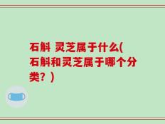 石斛 灵芝属于什么(石斛和灵芝属于哪个分类？)