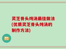 灵芝骨头炖汤最佳做法(优质灵芝骨头炖汤的制作方法)