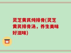 灵芝黄芪炖排骨(灵芝黄芪排骨汤，养生美味好滋味)