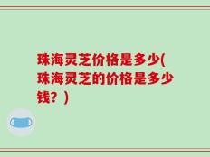 珠海灵芝价格是多少(珠海灵芝的价格是多少钱？)