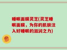 睡眠面膜灵芝(灵芝睡眠面膜，为你的肌肤注入好睡眠的滋润之力)