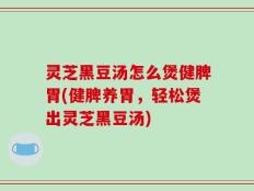 灵芝黑豆汤怎么煲健脾胃(健脾养胃，轻松煲出灵芝黑豆汤)