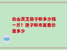 白山灵芝孢子粉多少钱一斤？孢子粉市面售价是多少