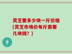 灵芝要多少块一斤价格(灵芝市场价每斤需要几块钱？)