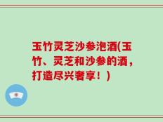 玉竹灵芝沙参泡酒(玉竹、灵芝和沙参的酒，打造尽兴奢享！)