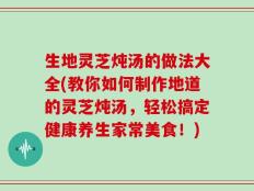 生地灵芝炖汤的做法大全(教你如何制作地道的灵芝炖汤，轻松搞定健康养生家常美食！)