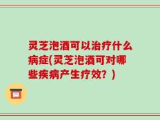 灵芝泡酒可以治疗什么病症(灵芝泡酒可对哪些疾病产生疗效？)