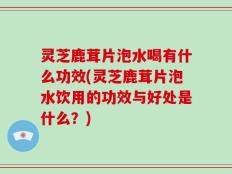 灵芝鹿茸片泡水喝有什么功效(灵芝鹿茸片泡水饮用的功效与好处是什么？)