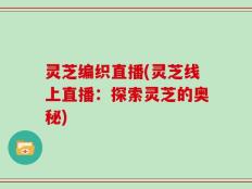 灵芝编织直播(灵芝线上直播：探索灵芝的奥秘)