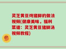 灵芝黄豆炖猪脚的做法视频(健康美味，福利菜谱：灵芝黄豆猪脚汤视频教程)