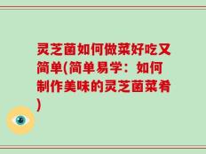 灵芝菌如何做菜好吃又简单(简单易学：如何制作美味的灵芝菌菜肴)