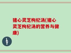 猪心灵芝枸杞汤(猪心灵芝枸杞汤的营养与健康)