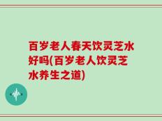 百岁老人春天饮灵芝水好吗(百岁老人饮灵芝水养生之道)
