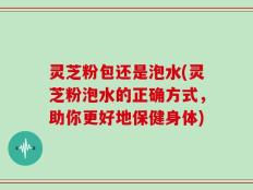 灵芝粉包还是泡水(灵芝粉泡水的正确方式，助你更好地保健身体)