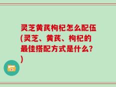 灵芝黄芪枸杞怎么配伍(灵芝、黄芪、枸杞的最佳搭配方式是什么？)