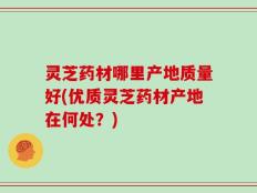 灵芝药材哪里产地质量好(优质灵芝药材产地在何处？)