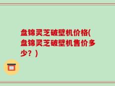 盘锦灵芝破壁机价格(盘锦灵芝破壁机售价多少？)