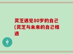 灵芝遇见80岁的自己(灵芝与未来的自己相遇